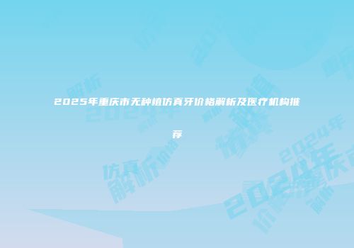 2025年重庆市无种植仿真牙价格解析及医疗机构推荐