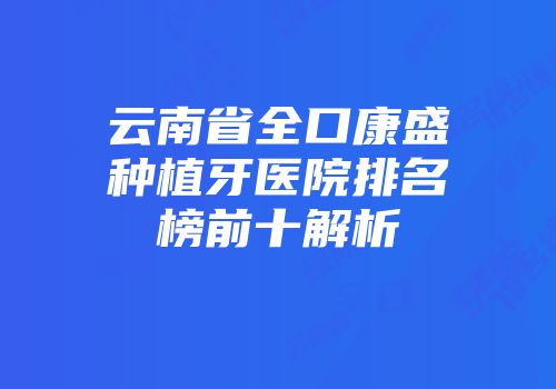 云南省全口康盛种植牙医院排名榜前十解析