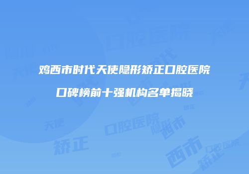 鸡西市时代天使隐形矫正口腔医院口碑榜前十强机构名单揭晓