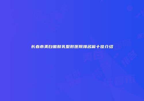长春市美白嫩肤乳整形医院排名前十佳介绍