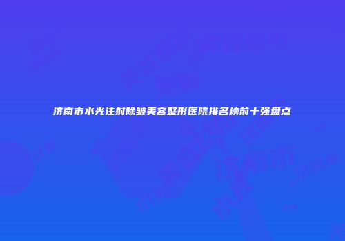 济南市水光注射除皱美容整形医院排名榜前十强盘点