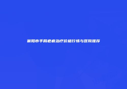 襄阳市手臂疤痕治疗价格行情与医院推荐