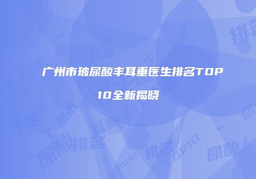 广州市玻尿酸丰耳垂医生排名TOP10全新揭晓