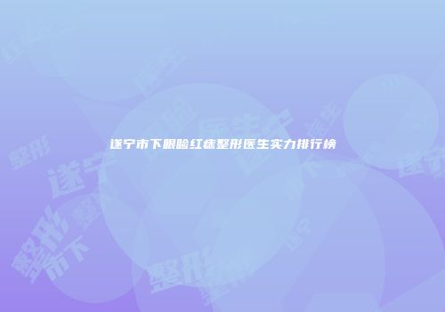 遂宁市下眼睑红痣整形医生实力排行榜