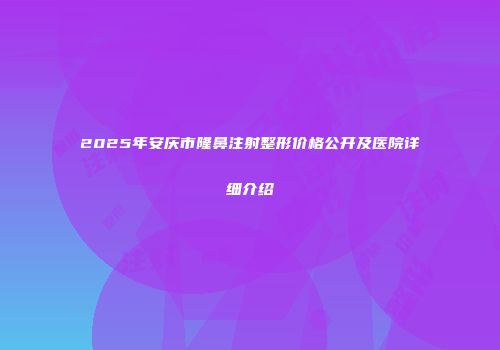 2025年安庆市隆鼻注射整形价格公开及医院详细介绍