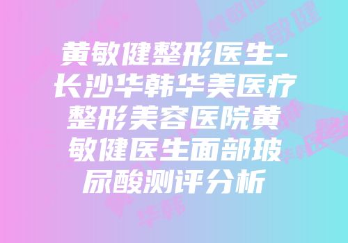 黄敏健整形医生-长沙华韩华美医疗整形美容医院黄敏健医生面部玻尿酸测评分析