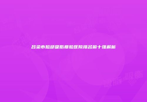 吕梁市脸部吸脂瘦脸医院排名前十强解析