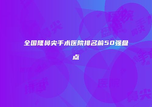 全国隆鼻尖手术医院排名前50强盘点