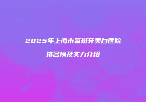 2025年上海市氟斑牙美白医院排名榜及实力介绍
