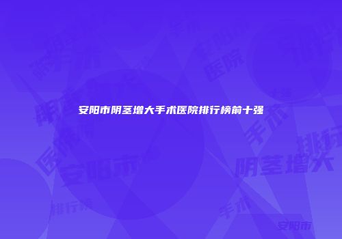 安阳市阴茎增大手术医院排行榜前十强