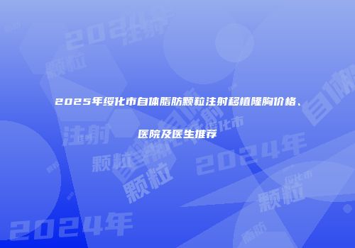 2025年绥化市自体脂肪颗粒注射移植隆胸价格、医院及医生推荐