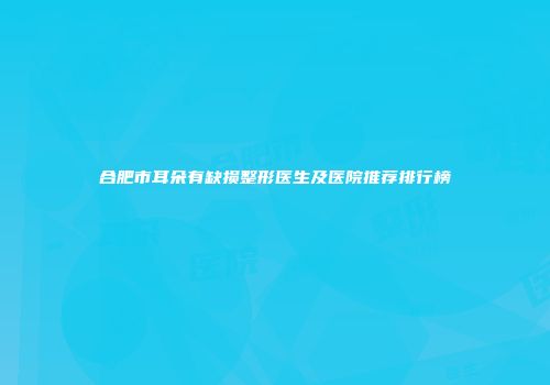 合肥市耳朵有缺损整形医生及医院推荐排行榜