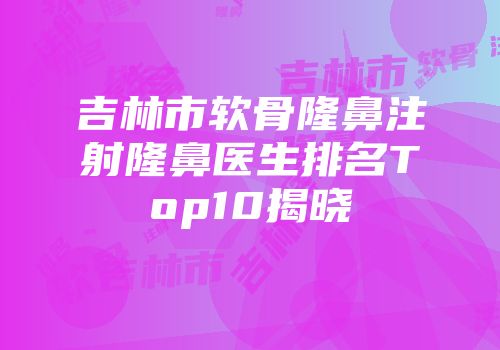 吉林市软骨隆鼻注射隆鼻医生排名Top10揭晓