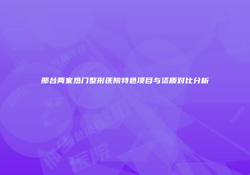 邢台两家热门整形医院特色项目与资质对比分析