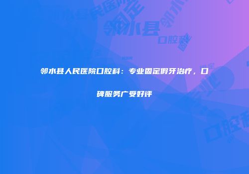 邻水县人民医院口腔科：专业固定假牙治疗，口碑服务广受好评