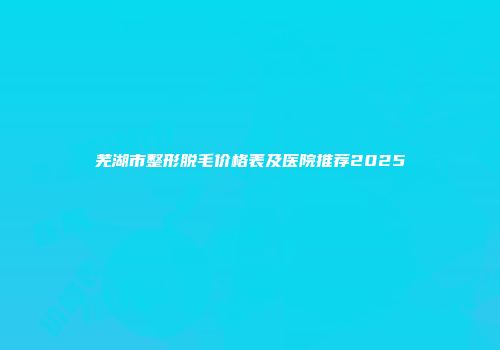 芜湖市整形脱毛价格表及医院推荐2025