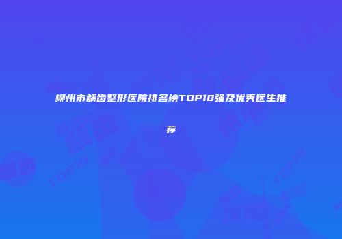 柳州市龋齿整形医院排名榜TOP10强及优秀医生推荐