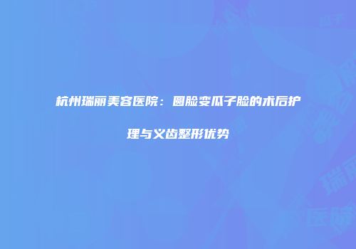 杭州瑞丽美容医院：圆脸变瓜子脸的术后护理与义齿整形优势