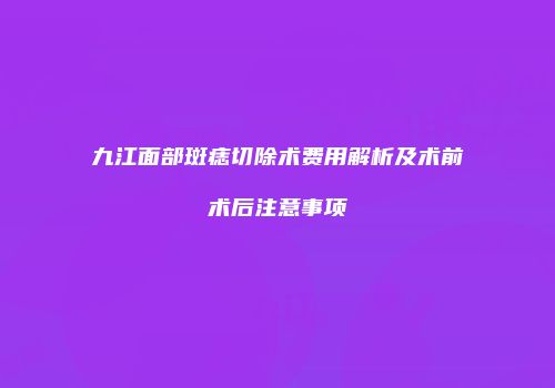 九江面部斑痣切除术费用解析及术前术后注意事项