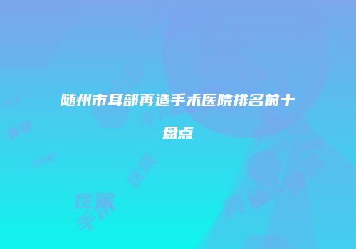 随州市耳部再造手术医院排名前十盘点