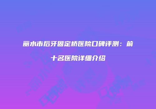 丽水市后牙固定桥医院口碑评测：前十名医院详细介绍