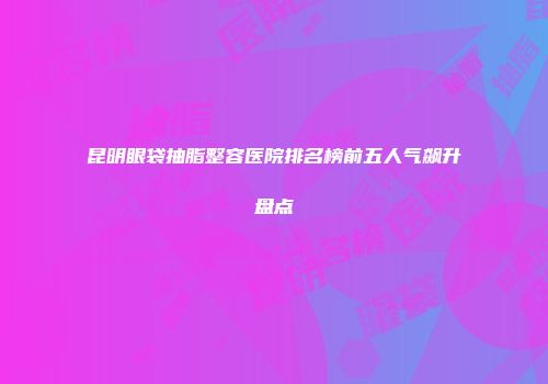 昆明眼袋抽脂整容医院排名榜前五人气飙升盘点