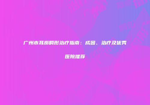 广州市耳廓畸形治疗指南：成因、治疗及优秀医院推荐