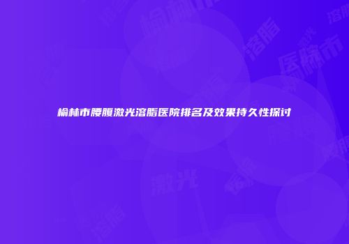 榆林市腰腹激光溶脂医院排名及效果持久性探讨