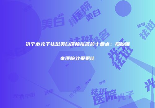 济宁市光子祛斑美白医院排名前十盘点：揭秘哪家医院效果更佳