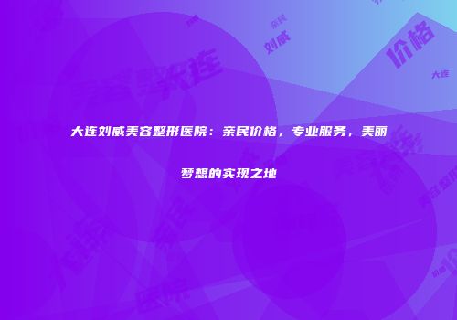 大连刘威美容整形医院：亲民价格，专业服务，美丽梦想的实现之地