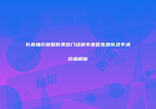 长春瑞尔丽整形美容门诊部专业医生团队及手术价格解析