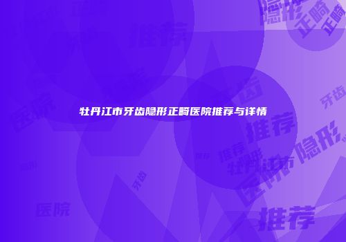 牡丹江市牙齿隐形正畸医院推荐与详情