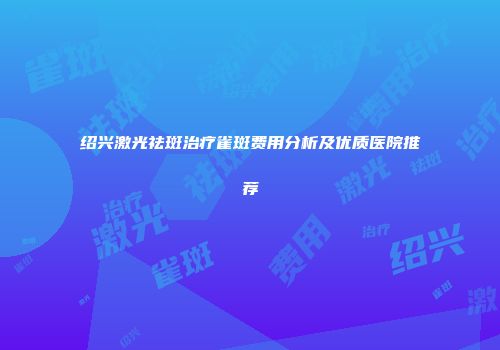 绍兴激光祛斑治疗雀斑费用分析及优质医院推荐