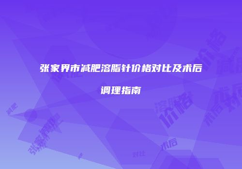 张家界市减肥溶脂针价格对比及术后调理指南