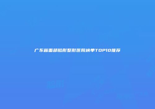 广东省面部脸形整形医院榜单TOP10推荐