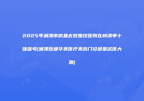 2025年湘潭市微晶去妊娠纹医院在榜清单十强参考(湘潭岳塘华美医疗美容门诊部是名医大咖)