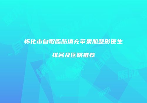 怀化市自取脂肪填充苹果肌整形医生排名及医院推荐