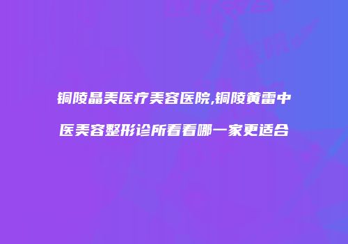 铜陵晶美医疗美容医院,铜陵黄雷中医美容整形诊所看看哪一家更适合