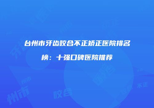 台州市牙齿咬合不正矫正医院排名榜：十强口碑医院推荐