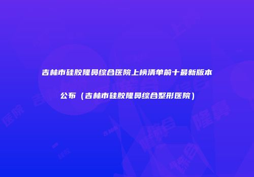 吉林市硅胶隆鼻综合医院上榜清单前十最新版本公布（吉林市硅胶隆鼻综合整形医院）