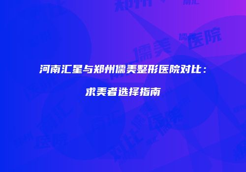 河南汇星与郑州儒美整形医院对比：求美者选择指南