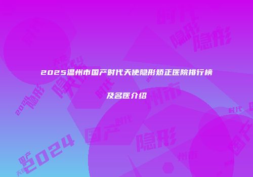 2025温州市国产时代天使隐形矫正医院排行榜及名医介绍