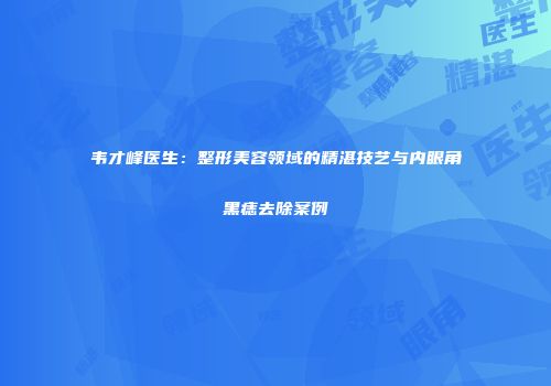 韦才峰医生：整形美容领域的精湛技艺与内眼角黑痣去除案例