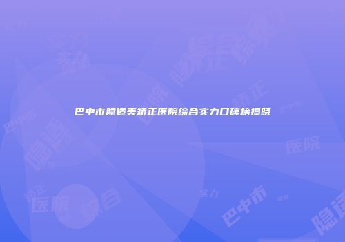 巴中市隐适美矫正医院综合实力口碑榜揭晓