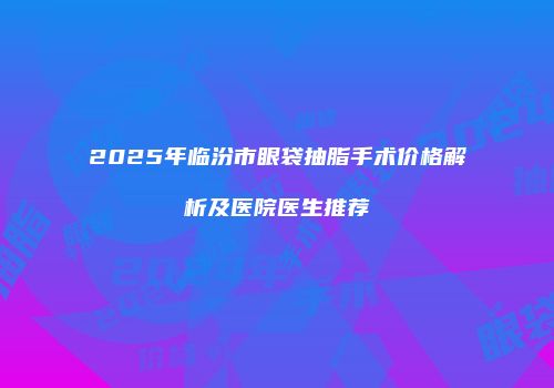 2025年临汾市眼袋抽脂手术价格解析及医院医生推荐