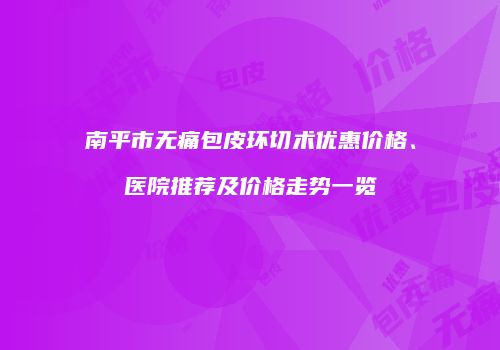 南平市无痛包皮环切术优惠价格、医院推荐及价格走势一览
