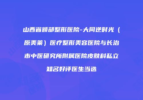 山西省额部整形医院-大同逆时光（原美莱）医疗整形美容医院与长治市中医研究所附属医院皮肤科私立知名好评医生当选