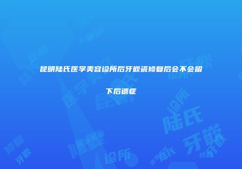 昆明陆氏医学美容诊所后牙嵌瓷修复后会不会留下后遗症