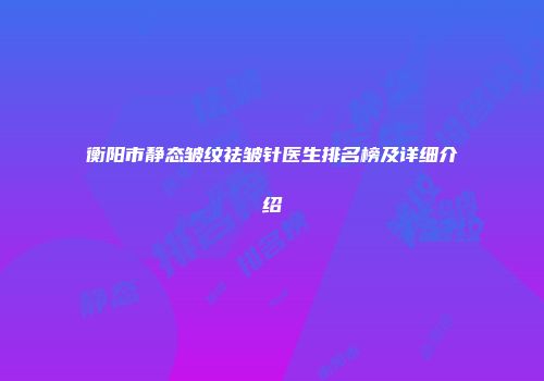 衡阳市静态皱纹祛皱针医生排名榜及详细介绍