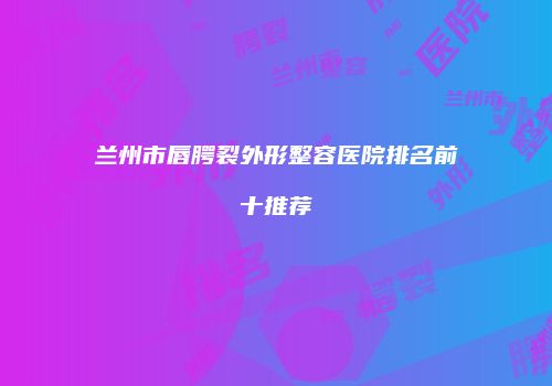 兰州市唇腭裂外形整容医院排名前十推荐